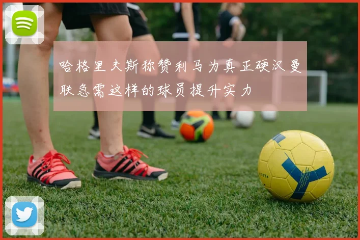 哈格里夫斯称赞利马为真正硬汉曼联急需这样的球员提升实力