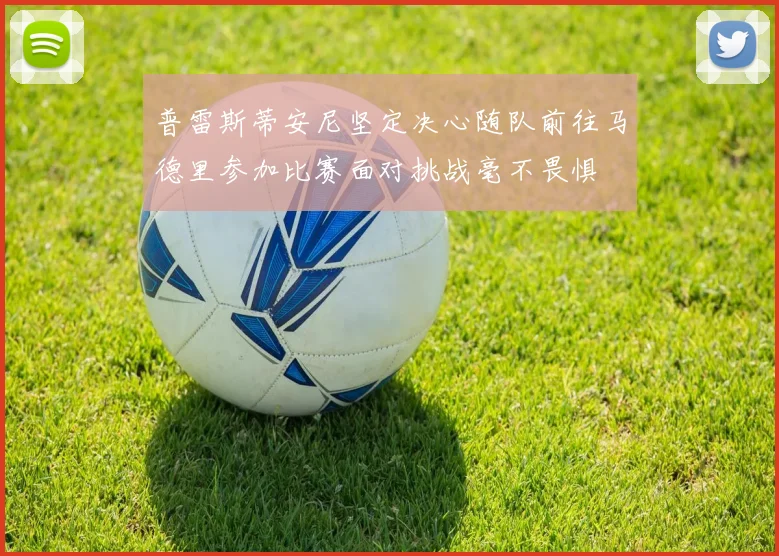 普雷斯蒂安尼坚定决心随队前往马德里参加比赛面对挑战毫不畏惧