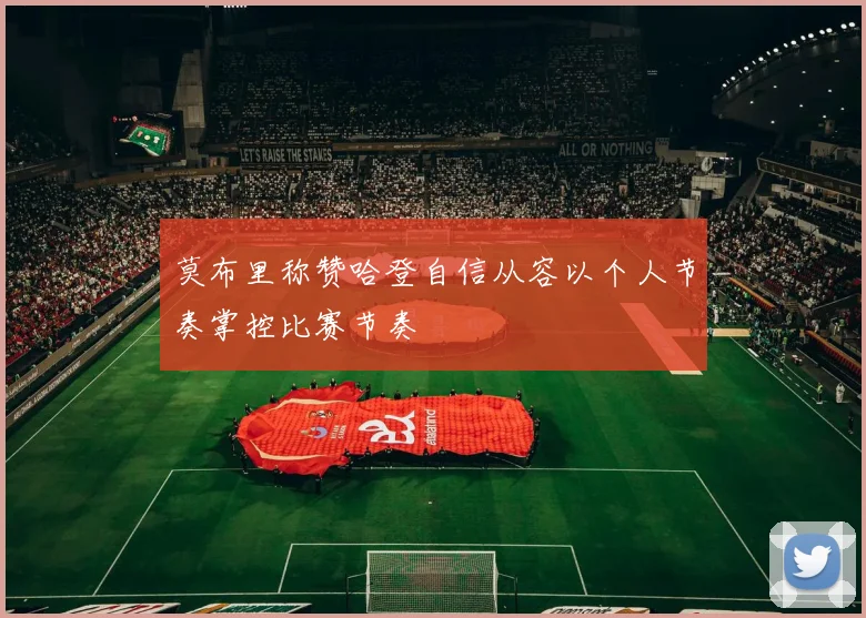 莫布里称赞哈登自信从容以个人节奏掌控比赛节奏