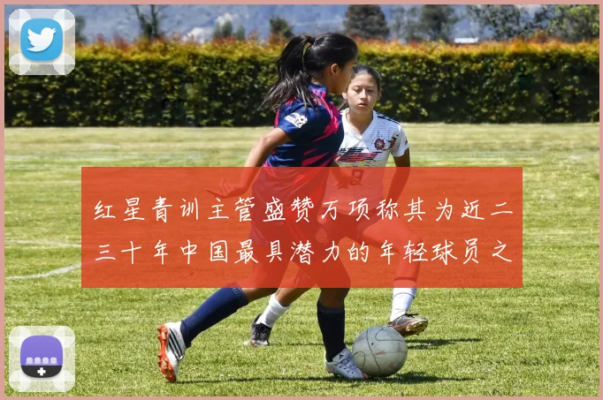 红星青训主管盛赞万项称其为近二三十年中国最具潜力的年轻球员之一