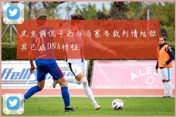皮克调侃卡西与马塞洛裁判情结称其已成DNA特征