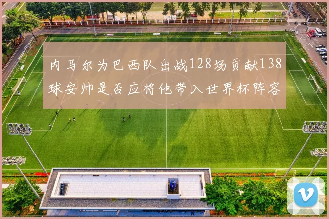 内马尔为巴西队出战128场贡献138球安帅是否应将他带入世界杯阵容