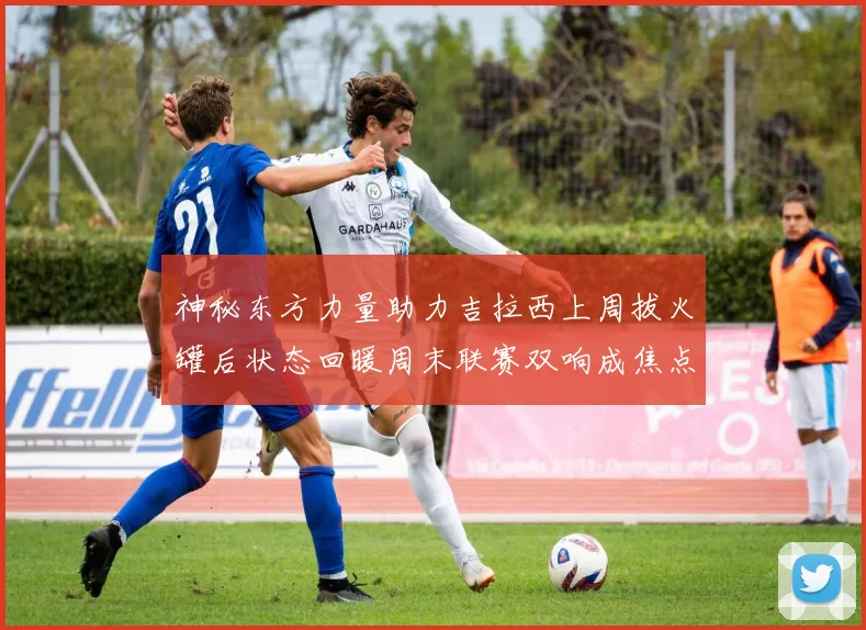 神秘东方力量助力吉拉西上周拔火罐后状态回暖周末联赛双响成焦点