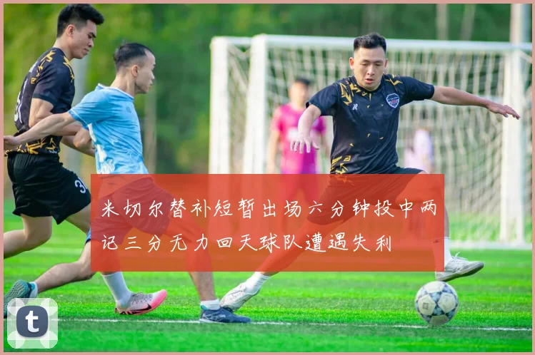 米切尔替补短暂出场六分钟投中两记三分无力回天球队遭遇失利