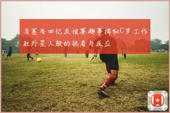 马塞洛回忆友谊赛趣事揭秘C罗工作狂外星人般的执着与反应