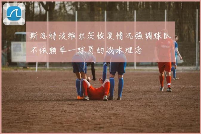 斯洛特谈维尔茨恢复情况强调球队不依赖单一球员的战术理念