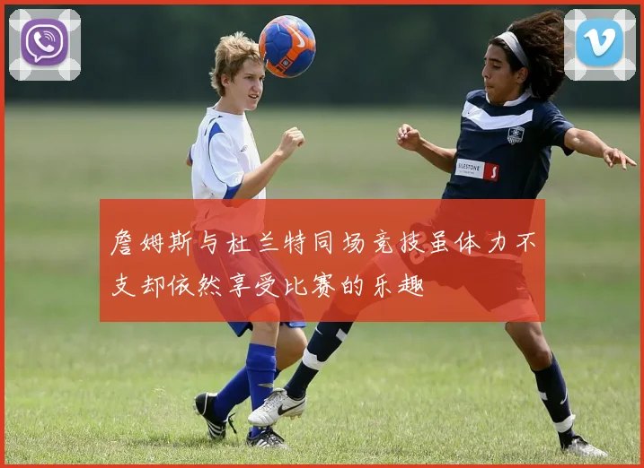 詹姆斯与杜兰特同场竞技虽体力不支却依然享受比赛的乐趣