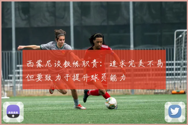 西蒙尼谈教练职责：追求完美不易但要致力于提升球员能力