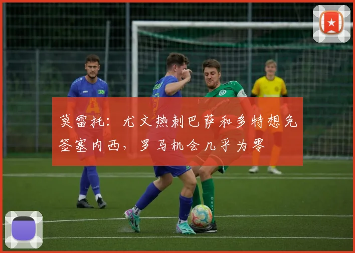 莫雷托：尤文热刺巴萨和多特想免签塞内西，罗马机会几乎为零