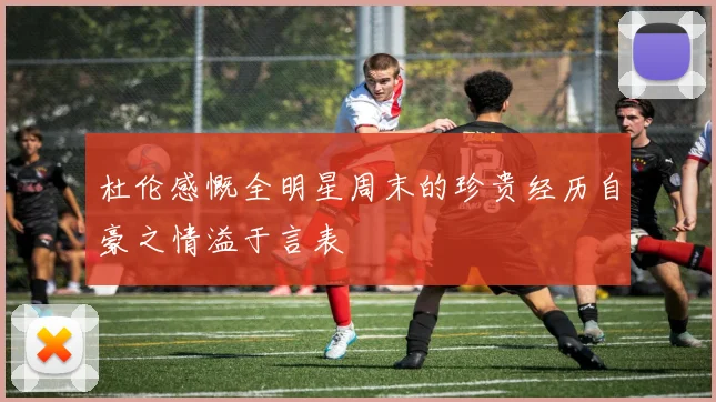 杜伦感慨全明星周末的珍贵经历自豪之情溢于言表