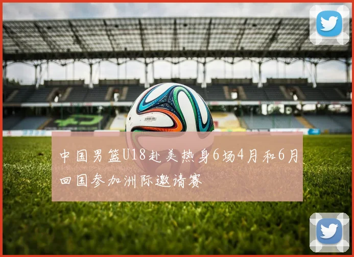 中国男篮U18赴美热身6场4月和6月回国参加洲际邀请赛