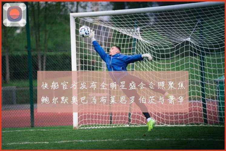 快船官方发布全明星盛会合照聚焦鲍尔默奥巴马布莱恩罗伯茨与萧华同框亮相