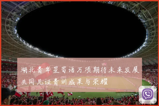 湖北青年星寄语万项期待未来发展共同见证青训成果与荣耀