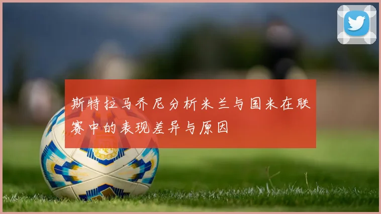 斯特拉马乔尼分析米兰与国米在联赛中的表现差异与原因