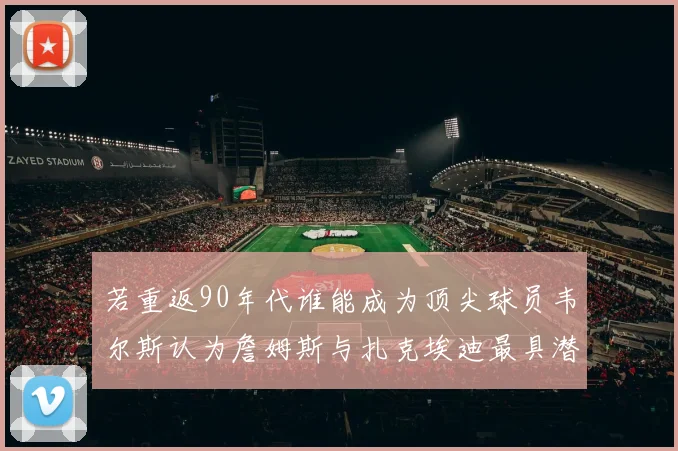 若重返90年代谁能成为顶尖球员韦尔斯认为詹姆斯与扎克埃迪最具潜力
