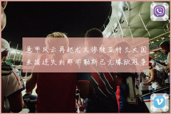 意甲风云再起尤文惨败亚特兰大国米接连失利那不勒斯已无缘欧冠争夺