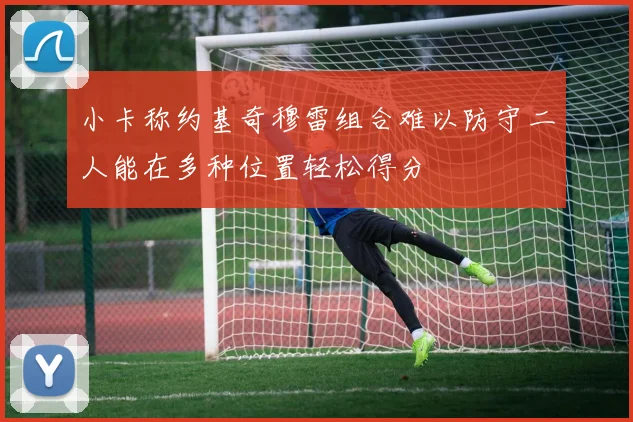 小卡称约基奇穆雷组合难以防守二人能在多种位置轻松得分
