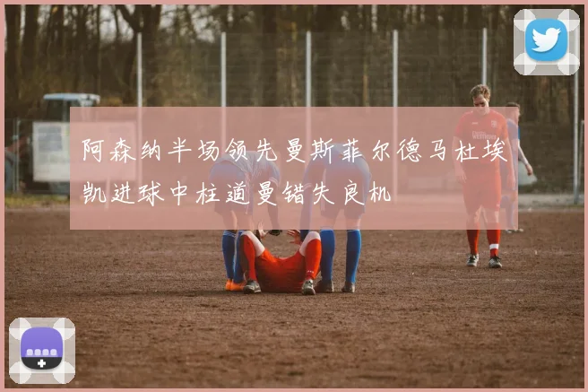 阿森纳半场领先曼斯菲尔德马杜埃凯进球中柱道曼错失良机