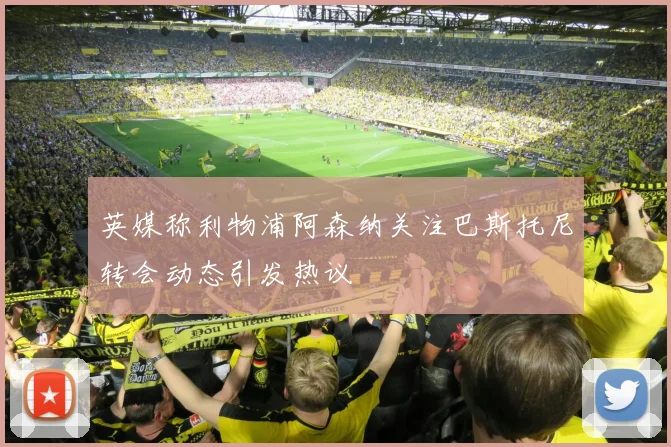 英媒称利物浦阿森纳关注巴斯托尼转会动态引发热议