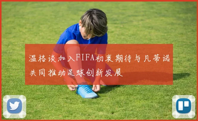 温格谈加入FIFA初衷期待与凡蒂诺共同推动足球创新发展
