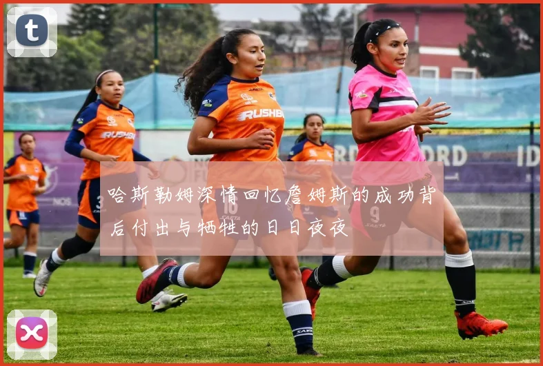 哈斯勒姆深情回忆詹姆斯的成功背后付出与牺牲的日日夜夜