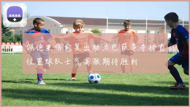 佩德里伤愈复出助力巴萨争夺榜首位置球队士气高涨期待胜利