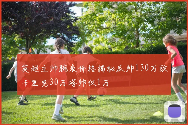 英超主帅腕表价格揭秘瓜帅130万欧卡里克30万塔帅仅1万