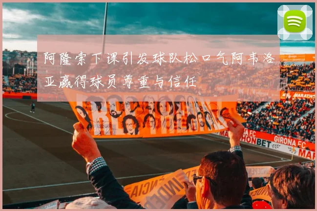 阿隆索下课引发球队松口气阿韦洛亚赢得球员尊重与信任