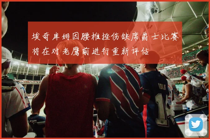 埃奇库姆因腰椎挫伤缺席爵士比赛将在对老鹰前进行重新评估