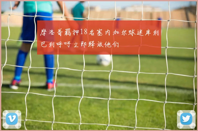 摩洛哥羁押18名塞内加尔球迷库利巴利呼吁立即释放他们